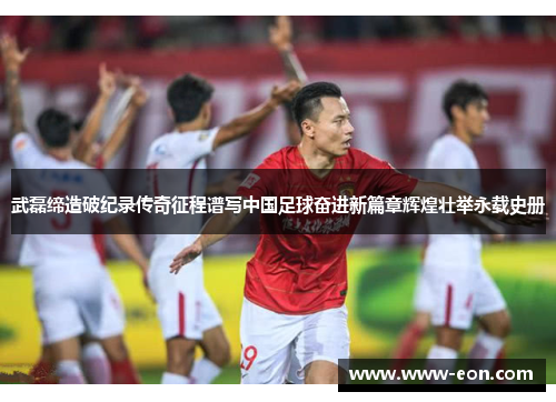 武磊缔造破纪录传奇征程谱写中国足球奋进新篇章辉煌壮举永载史册