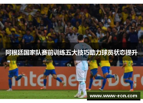 阿根廷国家队赛前训练五大技巧助力球员状态提升